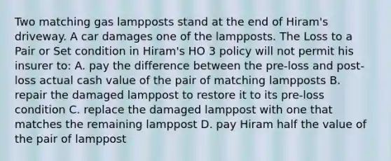 Two matching gas lampposts stand at the end of Hiram's driveway. A car damages one of the lampposts. The Loss to a Pair or Set condition in Hiram's HO 3 policy will not permit his insurer to: A. pay the difference between the pre-loss and post-loss actual cash value of the pair of matching lampposts B. repair the damaged lamppost to restore it to its pre-loss condition C. replace the damaged lamppost with one that matches the remaining lamppost D. pay Hiram half the value of the pair of lamppost