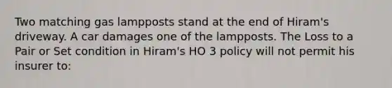 Two matching gas lampposts stand at the end of Hiram's driveway. A car damages one of the lampposts. The Loss to a Pair or Set condition in Hiram's HO 3 policy will not permit his insurer to: