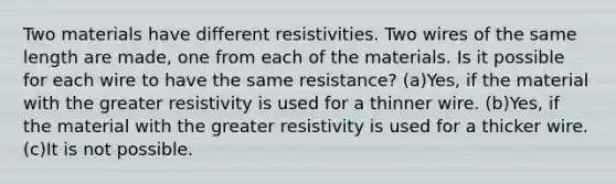 Two materials have different resistivities. Two wires of the same length are made, one from each of the materials. Is it possible for each wire to have the same resistance? (a)Yes, if the material with the greater resistivity is used for a thinner wire. (b)Yes, if the material with the greater resistivity is used for a thicker wire. (c)It is not possible.