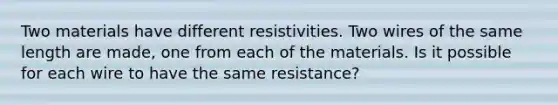 Two materials have different resistivities. Two wires of the same length are made, one from each of the materials. Is it possible for each wire to have the same resistance?