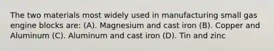 The two materials most widely used in manufacturing small gas engine blocks are: (A). Magnesium and cast iron (B). Copper and Aluminum (C). Aluminum and cast iron (D). Tin and zinc