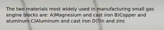 The two materials most widely used in manufacturing small gas engine blocks are: A)Magnesium and cast iron B)Copper and aluminum C)Aluminum and cast iron D)Tin and zinc