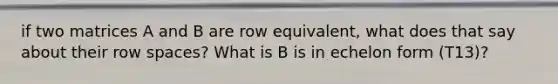 if two matrices A and B are row equivalent, what does that say about their row spaces? What is B is in echelon form (T13)?