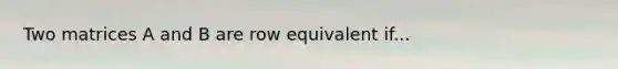 Two matrices A and B are row equivalent if...