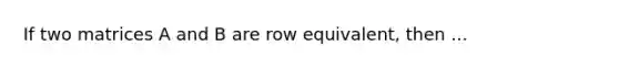 If two matrices A and B are row​ equivalent, then ...