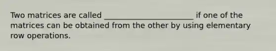 Two matrices are called _______________________ if one of the matrices can be obtained from the other by using elementary row operations.