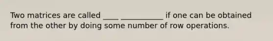 Two matrices are called ____ ___________ if one can be obtained from the other by doing some number of row operations.