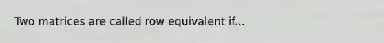 Two matrices are called row equivalent if...