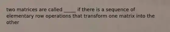 two matrices are called _____ if there is a sequence of elementary row operations that transform one matrix into the other