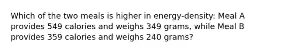 Which of the two meals is higher in energy-density: Meal A provides 549 calories and weighs 349 grams, while Meal B provides 359 calories and weighs 240 grams?