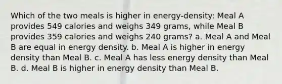 Which of the two meals is higher in energy-density: Meal A provides 549 calories and weighs 349 grams, while Meal B provides 359 calories and weighs 240 grams? a. Meal A and Meal B are equal in energy density. b. Meal A is higher in energy density than Meal B. c. Meal A has less energy density than Meal B. d. Meal B is higher in energy density than Meal B.