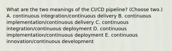 What are the two meanings of the CI/CD pipeline? (Choose two.) A. continuous integration/continuous delivery B. continuous implementation/continuous delivery C. continuous integration/continuous deployment D. continuous implementation/continuous deployment E. continuous innovation/continuous development