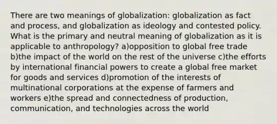 There are two meanings of globalization: globalization as fact and process, and globalization as ideology and contested policy. What is the primary and neutral meaning of globalization as it is applicable to anthropology? a)opposition to global free trade b)the impact of the world on the rest of the universe c)the efforts by international financial powers to create a global free market for goods and services d)promotion of the interests of multinational corporations at the expense of farmers and workers e)the spread and connectedness of production, communication, and technologies across the world