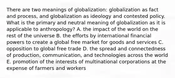 There are two meanings of globalization: globalization as fact and process, and globalization as ideology and contested policy. What is the primary and neutral meaning of globalization as it is applicable to anthropology? A. the impact of the world on the rest of the universe B. the efforts by international financial powers to create a global free market for goods and services C. opposition to global free trade D. the spread and connectedness of production, communication, and technologies across the world E. promotion of the interests of multinational corporations at the expense of farmers and workers