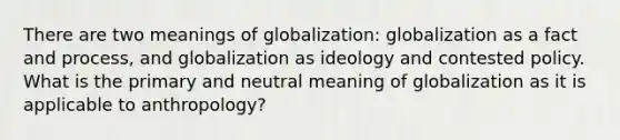 There are two meanings of globalization: globalization as a fact and process, and globalization as ideology and contested policy. What is the primary and neutral meaning of globalization as it is applicable to anthropology?