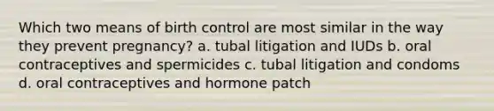 Which two means of birth control are most similar in the way they prevent pregnancy? a. tubal litigation and IUDs b. oral contraceptives and spermicides c. tubal litigation and condoms d. oral contraceptives and hormone patch