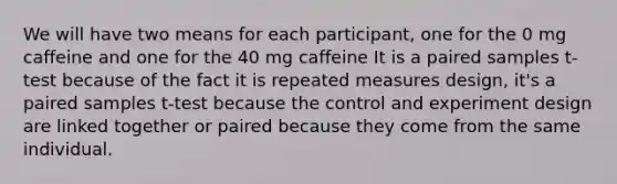 We will have two means for each participant, one for the 0 mg caffeine and one for the 40 mg caffeine It is a paired samples t-test because of the fact it is repeated measures design, it's a paired samples t-test because the control and experiment design are linked together or paired because they come from the same individual.