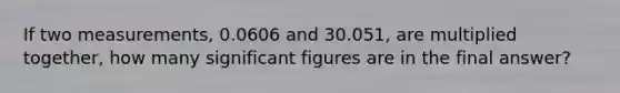 If two measurements, 0.0606 and 30.051, are multiplied together, how many significant figures are in the final answer?