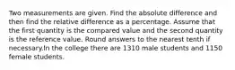 Two measurements are given. Find the absolute difference and then find the relative difference as a percentage. Assume that the first quantity is the compared value and the second quantity is the reference value. Round answers to the nearest tenth if necessary.In the college there are 1310 male students and 1150 female students.