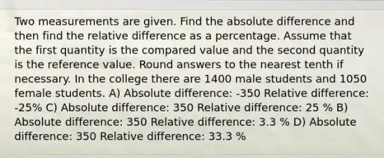 Two measurements are given. Find the absolute difference and then find the relative difference as a percentage. Assume that the first quantity is the compared value and the second quantity is the reference value. Round answers to the nearest tenth if necessary. In the college there are 1400 male students and 1050 female students. A) Absolute difference: -350 Relative difference: -25% C) Absolute difference: 350 Relative difference: 25 % B) Absolute difference: 350 Relative difference: 3.3 % D) Absolute difference: 350 Relative difference: 33.3 %