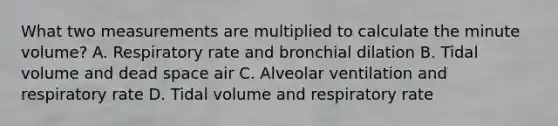 What two measurements are multiplied to calculate the minute​ volume? A. Respiratory rate and bronchial dilation B. Tidal volume and dead space air C. Alveolar ventilation and respiratory rate D. Tidal volume and respiratory rate