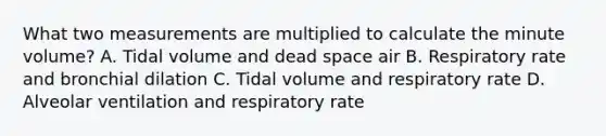 What two measurements are multiplied to calculate the minute volume? A. Tidal volume and dead space air B. Respiratory rate and bronchial dilation C. Tidal volume and respiratory rate D. Alveolar ventilation and respiratory rate