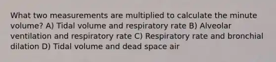 What two measurements are multiplied to calculate the minute volume? A) Tidal volume and respiratory rate B) Alveolar ventilation and respiratory rate C) Respiratory rate and bronchial dilation D) Tidal volume and dead space air