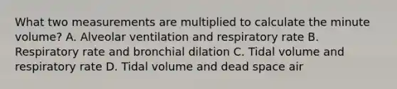 What two measurements are multiplied to calculate the minute​ volume? A. Alveolar ventilation and respiratory rate B. Respiratory rate and bronchial dilation C. Tidal volume and respiratory rate D. Tidal volume and dead space air