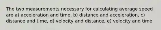 The two measurements necessary for calculating average speed are a) acceleration and time, b) distance and acceleration, c) distance and time, d) velocity and distance, e) velocity and time