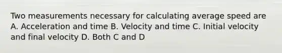 Two measurements necessary for calculating average speed are A. Acceleration and time B. Velocity and time C. Initial velocity and final velocity D. Both C and D