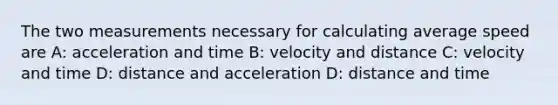 The two measurements necessary for calculating average speed are A: acceleration and time B: velocity and distance C: velocity and time D: distance and acceleration D: distance and time