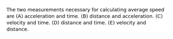 The two measurements necessary for calculating average speed are (A) acceleration and time. (B) distance and acceleration. (C) velocity and time. (D) distance and time. (E) velocity and distance.