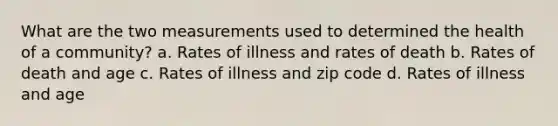 What are the two measurements used to determined the health of a community? a. Rates of illness and rates of death b. Rates of death and age c. Rates of illness and zip code d. Rates of illness and age