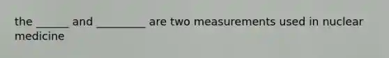 the ______ and _________ are two measurements used in nuclear medicine