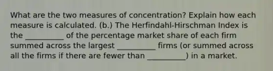 What are the two measures of concentration? Explain how each measure is calculated. (b.) The Herfindahl-Hirschman Index is the __________ of the percentage market share of each firm summed across the largest __________ firms (or summed across all the firms if there are fewer than __________) in a market.