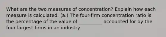 What are the two measures of concentration? Explain how each measure is calculated. (a.) The four-firm concentration ratio is the percentage of the value of __________ accounted for by the four largest firms in an industry.