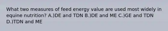 What two measures of feed energy value are used most widely in equine nutrition? A.)DE and TDN B.)DE and ME C.)GE and TDN D.)TDN and ME