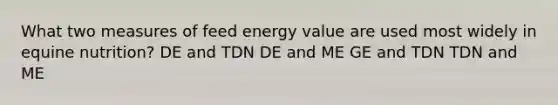 What two measures of feed energy value are used most widely in equine nutrition? DE and TDN DE and ME GE and TDN TDN and ME