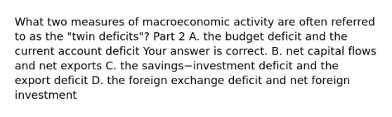 What two measures of macroeconomic activity are often referred to as the​ "twin deficits"? Part 2 A. the budget deficit and the current account deficit Your answer is correct. B. net capital flows and net exports C. the savings−investment deficit and the export deficit D. the foreign exchange deficit and net foreign investment