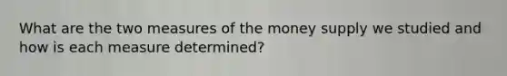 What are the two measures of the money supply we studied and how is each measure determined?