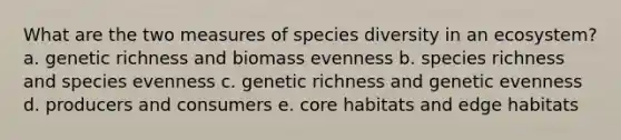 What are the two measures of species diversity in an ecosystem? a. genetic richness and biomass evenness b. species richness and species evenness c. genetic richness and genetic evenness d. producers and consumers e. core habitats and edge habitats