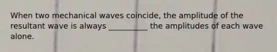 When two mechanical waves coincide, the amplitude of the resultant wave is always __________ the amplitudes of each wave alone.