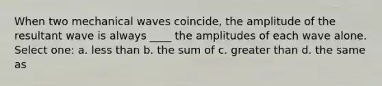 When two mechanical waves coincide, the amplitude of the resultant wave is always ____ the amplitudes of each wave alone. Select one: a. less than b. the sum of c. greater than d. the same as