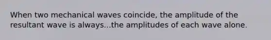 When two mechanical waves coincide, the amplitude of the resultant wave is always...the amplitudes of each wave alone.