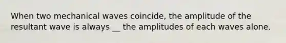 When two mechanical waves coincide, the amplitude of the resultant wave is always __ the amplitudes of each waves alone.