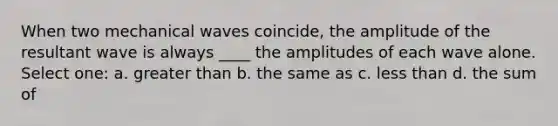 When two mechanical waves coincide, the amplitude of the resultant wave is always ____ the amplitudes of each wave alone. Select one: a. greater than b. the same as c. less than d. the sum of