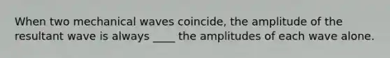 When two mechanical waves coincide, the amplitude of the resultant wave is always ____ the amplitudes of each wave alone.