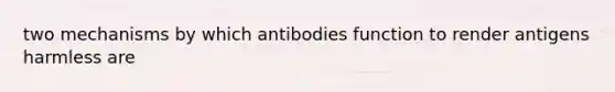 two mechanisms by which antibodies function to render antigens harmless are