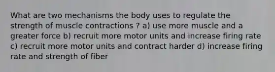 What are two mechanisms the body uses to regulate the strength of muscle contractions ? a) use more muscle and a greater force b) recruit more motor units and increase firing rate c) recruit more motor units and contract harder d) increase firing rate and strength of fiber