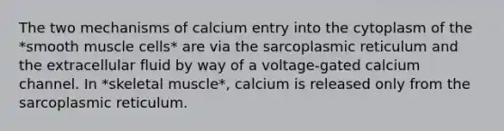 The two mechanisms of calcium entry into the cytoplasm of the *smooth muscle cells* are via the sarcoplasmic reticulum and the extracellular fluid by way of a voltage-gated calcium channel. In *skeletal muscle*, calcium is released only from the sarcoplasmic reticulum.